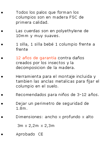 Casella di testo: Todos los palos que forman los columpios son en madera FSC de primera calidad.
Las cuerdas son en polyethylene de 10mm y muy suaves.
1 silla, 1 silla bebé 1 columpio frente a frente
12 años de garantía contra daños creados por los insectos y la decomposicion de la madera.
Herramienta para el montaje incluida y tambien las anclas metalicas para fijar el columpio en el suelo.
Recomendados para niños de 3-12 años.
Dejar un perimetro de seguridad de 1.8m.
Dimensiones: ancho x profundo x alto
3m x 2,2m x 2,3m
Aprobado CE