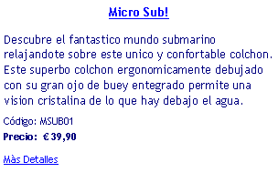 Casella di testo: Micro Sub! Descubre el fantastico mundo submarino relajandote sobre este unico y confortable colchon. Este superbo colchon ergonomicamente debujado con su gran ojo de buey entegrado permite una vision cristalina de lo que hay debajo el agua.Cdigo: MSUB01            Precio:   39,90Ms Detalles